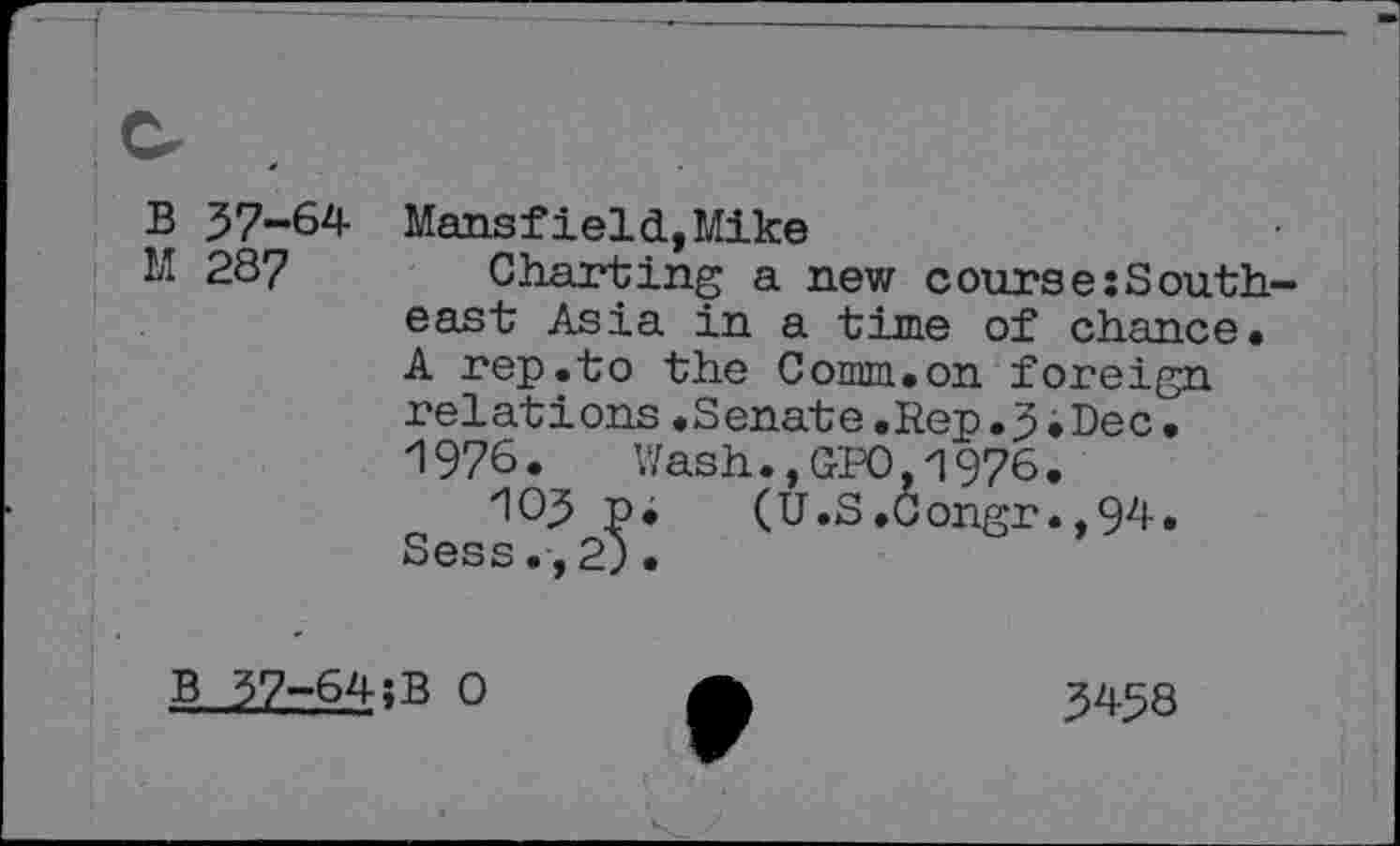 ﻿B 37-64 M 28?
Mansfield, Mike
Charting a new course:South, east Asia in a time of chance. A rep.to the Comm.on foreign relations.Senate.Rep.3.Dec. 1976. Wash.,GPO,1976.
*103 p. (U.S.Congr.,94. Sess.,2)•
B 37-64;B 0
3458